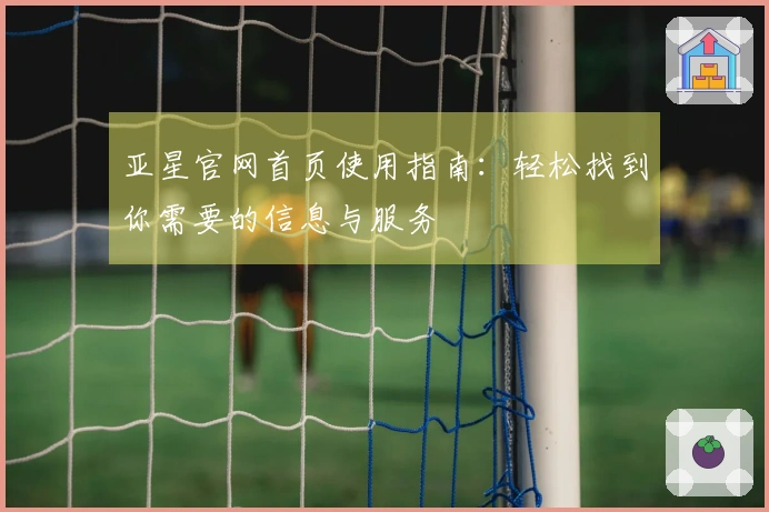 亚星官网首页使用指南：轻松找到你需要的信息与服务