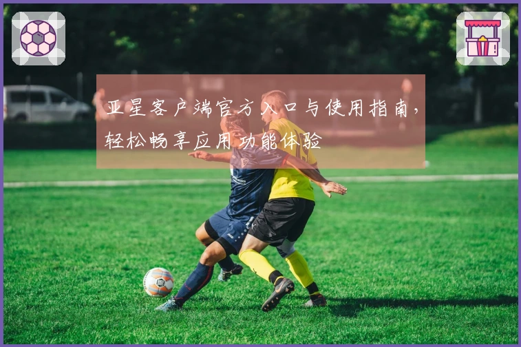 亚星客户端官方入口与使用指南，轻松畅享应用功能体验