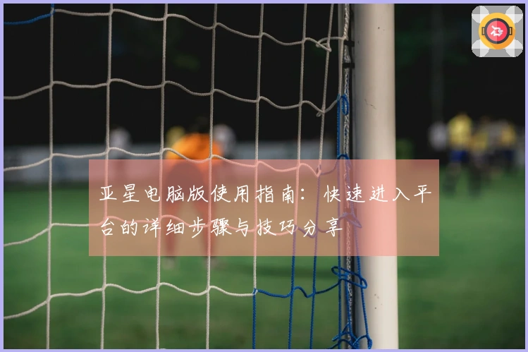 亚星电脑版使用指南：快速进入平台的详细步骤与技巧分享